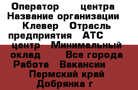 Оператор Call-центра › Название организации ­ Клевер › Отрасль предприятия ­ АТС, call-центр › Минимальный оклад ­ 1 - Все города Работа » Вакансии   . Пермский край,Добрянка г.